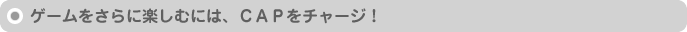 ゲームをさらに楽しむには、CAPをチャージ！
